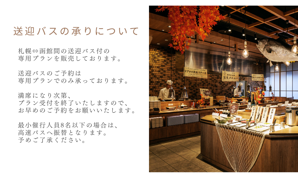 送迎バスの承りについて　札幌⇔函館間の送迎バス付の専用プランを販売しております。送迎バスのご予約は専用プランでのみ承っております。満席になり次第、プラン受付を終了いたしますので、お早めのご予約をお願いいたします。最小催行人員8名以下の場合は、高速バスへ振替となります。予めご了承ください。