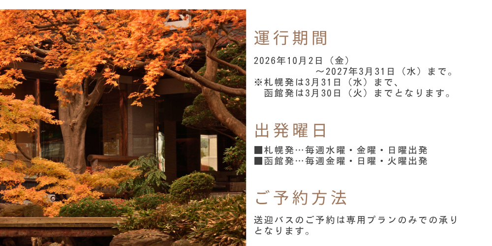運行期間　2026年10月2日（金）～2027年3月31日（水）まで。※札幌発は3月31日（水）まで、函館発は3月30日（火）までとなります。　出発曜日　■札幌発…毎週水曜・金曜・日曜出発■函館発…毎週金曜・日曜・火曜出発　ご予約方法　送迎バスのご予約は専用プランのみでの承りとなります。