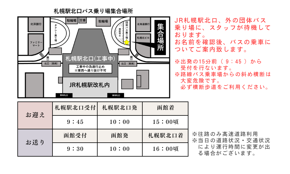 JR札幌駅北口、外の団体バス乗り場に、スタッフが待機しております。お名前を確認後、バスの乗車についてご案内致します。※出発の15分前（ 9：45 ）から　受付を行ないます。※路線バス乗車場からの斜め横断は　大変危険です。　必ず横断歩道をご利用ください。